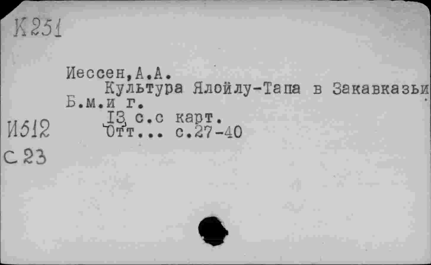 ﻿К 25 і
Иессен,А.А.
Культура Ялойлу-Тапа в Закавказьи Б.м.и г.
т,х/о	J3, с.с карт.
И312	Ч)тт... с.27-40
С 23